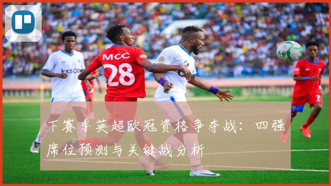 下赛季英超欧冠资格争夺战:四强席位预测与关键战分析