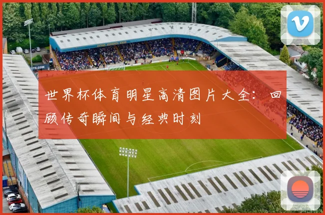 世界杯体育明星高清图片大全：回顾传奇瞬间与经典时刻