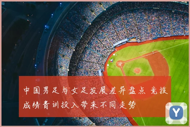 中国男足与女足发展差异盘点 竞技成绩青训投入带来不同走势