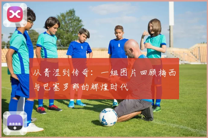 从青涩到传奇：一组图片回顾梅西与巴塞罗那的辉煌时代