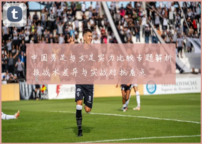 中国男足与女足实力比较专题解析 技战术差异与实战对抗看点