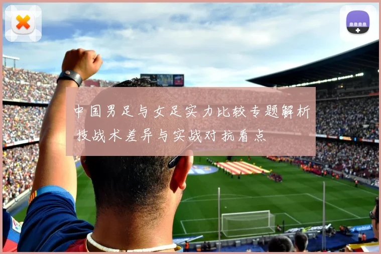 中国男足与女足实力比较专题解析 技战术差异与实战对抗看点