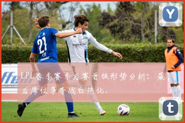 LPL春季赛季后赛晋级形势分析：最后席位争夺战白热化。