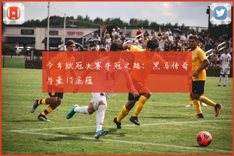 今年欧冠决赛夺冠之路:黑马传奇与豪门底蕴