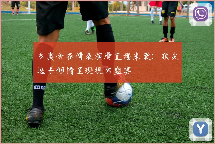 冬奥会花滑表演滑直播来袭:顶尖选手倾情呈现视觉盛宴