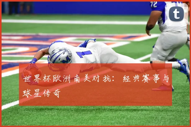 世界杯欧洲南美对抗：经典赛事与球星传奇