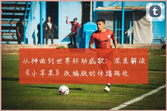 从神曲到世界杯助威歌：深度解读《小苹果》改编版的传播路径