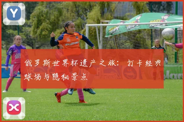 俄罗斯世界杯遗产之旅：打卡经典球场与隐秘景点