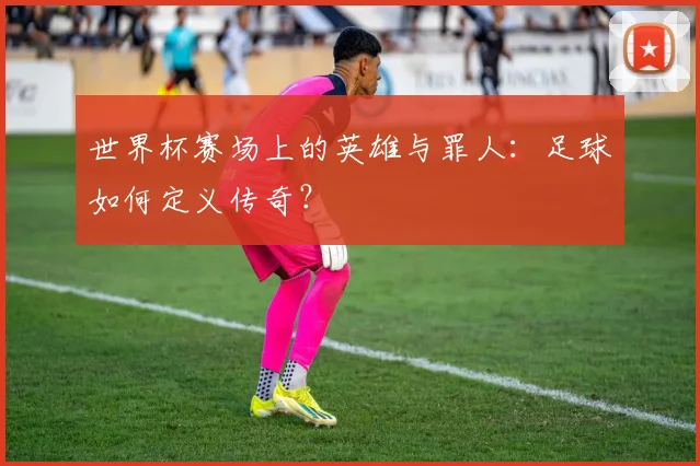 世界杯赛场上的英雄与罪人：足球如何定义传奇？