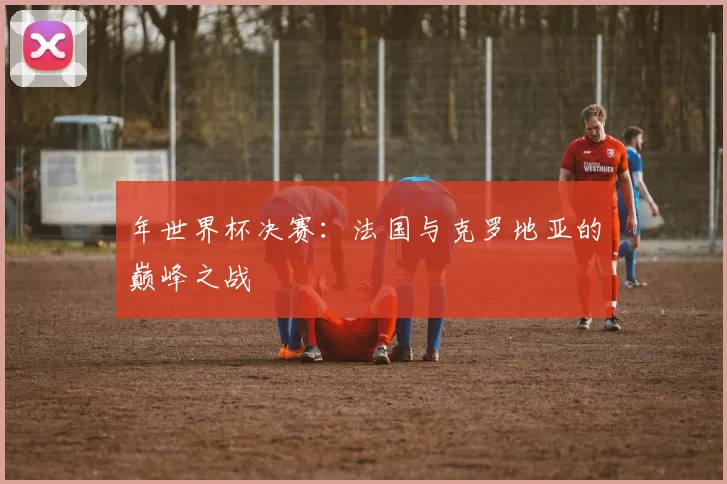 年世界杯决赛:法国与克罗地亚的巅峰之战