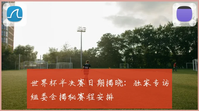世界杯半决赛日期揭晓:独家专访组委会揭秘赛程安排