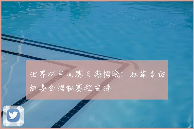 世界杯半决赛日期揭晓:独家专访组委会揭秘赛程安排