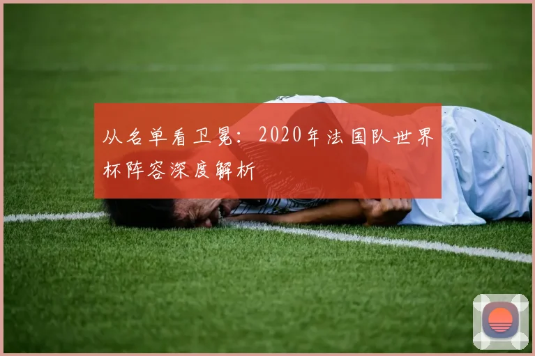 从名单看卫冕：2020年法国队世界杯阵容深度解析
