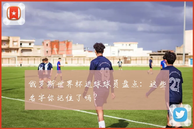 俄罗斯世界杯进球球员盘点：这些名字你记住了吗？