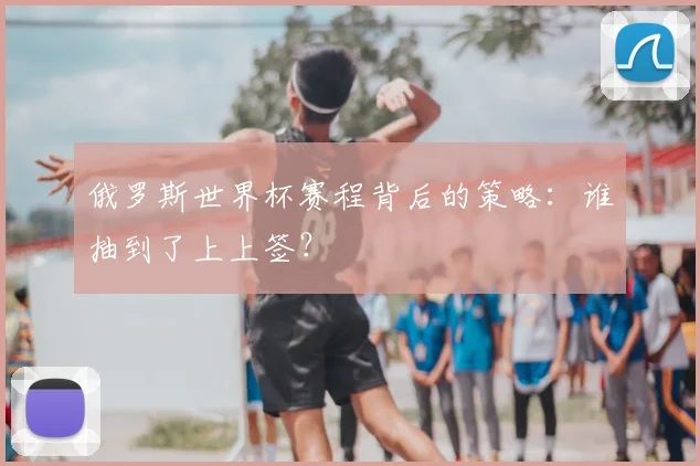 俄罗斯世界杯赛程背后的策略：谁抽到了上上签？
