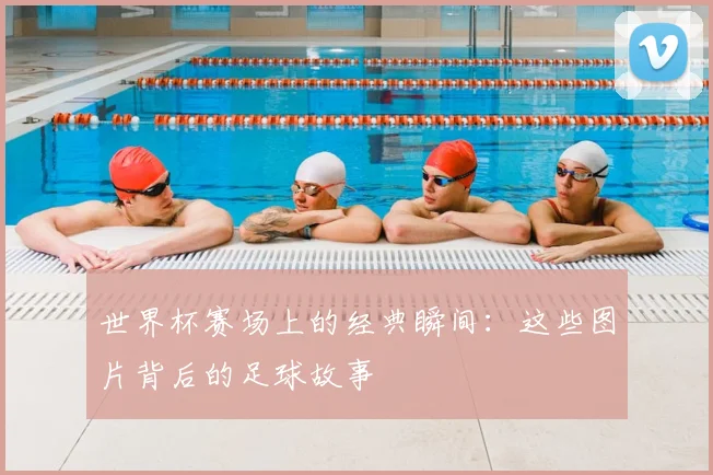 世界杯赛场上的经典瞬间：这些图片背后的足球故事