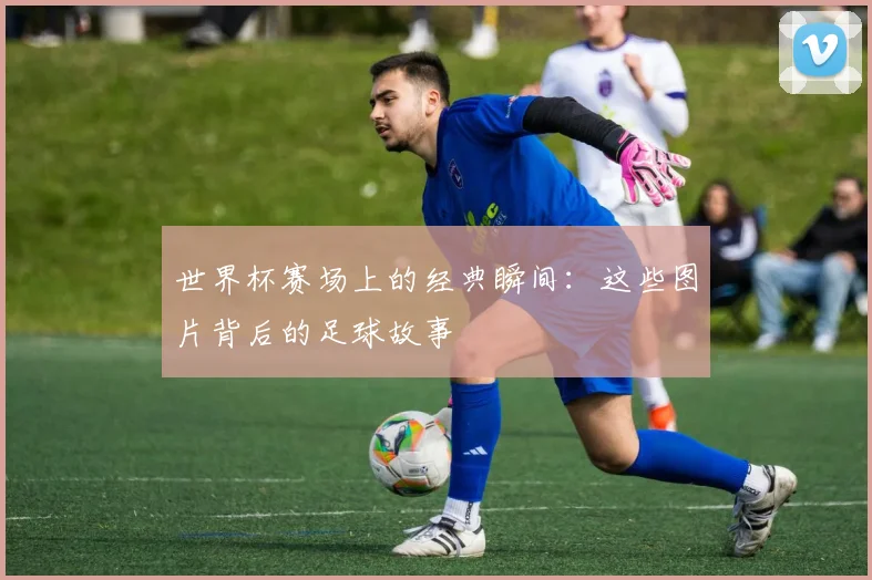 世界杯赛场上的经典瞬间：这些图片背后的足球故事